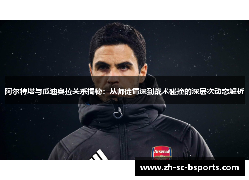 阿尔特塔与瓜迪奥拉关系揭秘：从师徒情深到战术碰撞的深层次动态解析