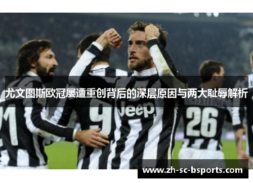 尤文图斯欧冠屡遭重创背后的深层原因与两大耻辱解析