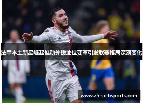 法甲本土新星崛起推动外援地位变革引发联赛格局深刻变化