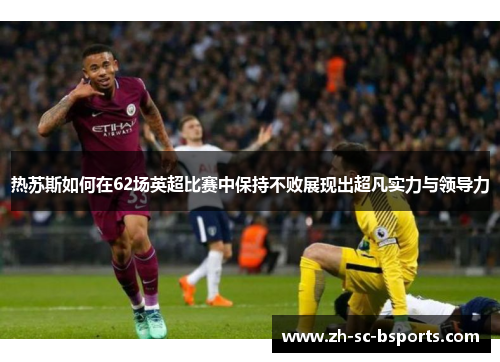 热苏斯如何在62场英超比赛中保持不败展现出超凡实力与领导力