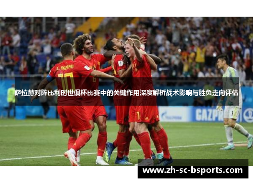 萨拉赫对阵比利时世俱杯比赛中的关键作用深度解析战术影响与胜负走向评估